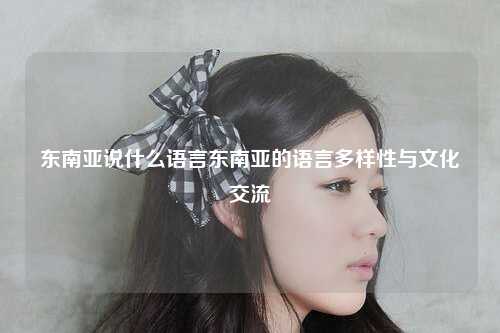 东南亚说什么语言东南亚的语言多样性与文化交流